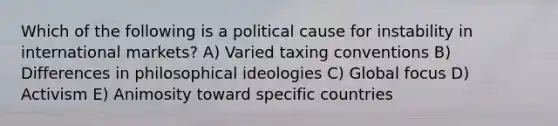 Which of the following is a political cause for instability in international markets? A) Varied taxing conventions B) Differences in philosophical ideologies C) Global focus D) Activism E) Animosity toward specific countries