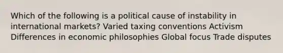 Which of the following is a political cause of instability in international markets? Varied taxing conventions Activism Differences in economic philosophies Global focus Trade disputes