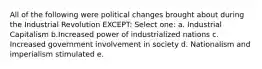 All of the following were political changes brought about during the Industrial Revolution EXCEPT: Select one: a. Industrial Capitalism b.Increased power of industrialized nations c. Increased government involvement in society d. Nationalism and imperialism stimulated e.