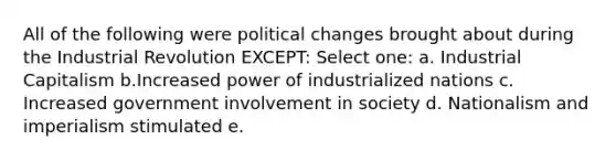 All of the following were political changes brought about during the Industrial Revolution EXCEPT: Select one: a. Industrial Capitalism b.Increased power of industrialized nations c. Increased government involvement in society d. Nationalism and imperialism stimulated e.