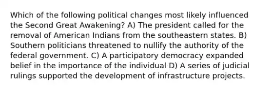 Which of the following political changes most likely influenced the Second Great Awakening? A) The president called for the removal of American Indians from the southeastern states. B) Southern politicians threatened to nullify the authority of the federal government. C) A <a href='https://www.questionai.com/knowledge/kj9KaMorX9-participatory-democracy' class='anchor-knowledge'>participatory democracy</a> expanded belief in the importance of the individual D) A series of judicial rulings supported the development of infrastructure projects.