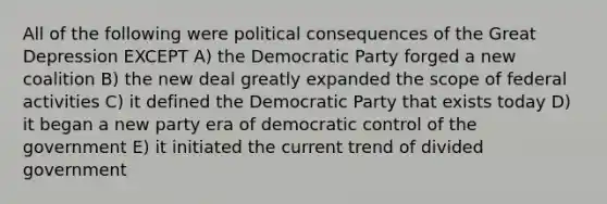 All of the following were political consequences of the Great Depression EXCEPT A) the Democratic Party forged a new coalition B) the new deal greatly expanded the scope of federal activities C) it defined the Democratic Party that exists today D) it began a new party era of democratic control of the government E) it initiated the current trend of divided government