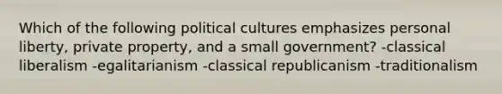 Which of the following political cultures emphasizes personal liberty, private property, and a small government? -classical liberalism -egalitarianism -classical republicanism -traditionalism