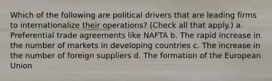 Which of the following are political drivers that are leading firms to internationalize their operations? (Check all that apply.) a. Preferential trade agreements like NAFTA b. The rapid increase in the number of markets in developing countries c. The increase in the number of foreign suppliers d. The formation of the European Union