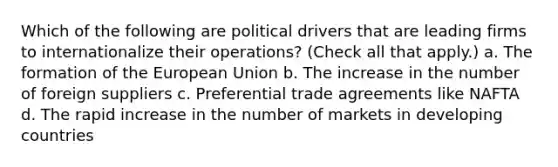 Which of the following are political drivers that are leading firms to internationalize their operations? (Check all that apply.) a. The formation of the European Union b. The increase in the number of foreign suppliers c. Preferential trade agreements like NAFTA d. The rapid increase in the number of markets in developing countries