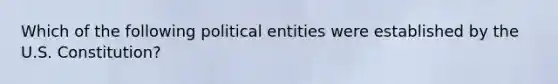 Which of the following political entities were established by the U.S. Constitution?