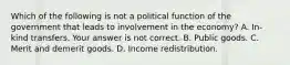 Which of the following is not a political function of the government that leads to involvement in the​ economy? A. ​In-kind transfers. Your answer is not correct. B. Public goods. C. Merit and demerit goods. D. Income redistribution.