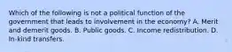 Which of the following is not a political function of the government that leads to involvement in the economy? A. Merit and demerit goods. B. Public goods. C. Income redistribution. D. In-kind transfers.