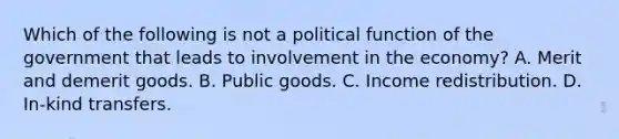 Which of the following is not a political function of the government that leads to involvement in the economy? A. Merit and demerit goods. B. Public goods. C. Income redistribution. D. In-kind transfers.