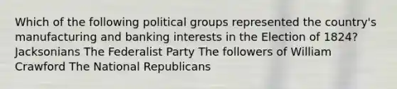 Which of the following political groups represented the country's manufacturing and banking interests in the Election of 1824? Jacksonians The Federalist Party The followers of William Crawford The National Republicans