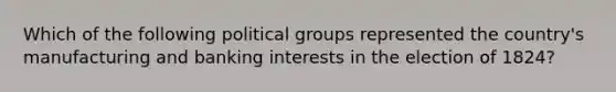 Which of the following political groups represented the country's manufacturing and banking interests in the election of 1824?