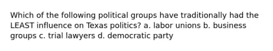 Which of the following political groups have traditionally had the LEAST influence on Texas politics? a. labor unions b. business groups c. trial lawyers d. democratic party