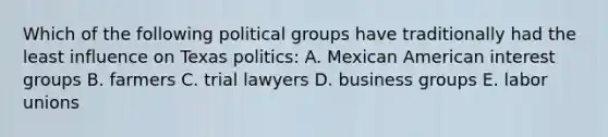 Which of the following political groups have traditionally had the least influence on Texas politics: A. Mexican American interest groups B. farmers C. trial lawyers D. business groups E. labor unions