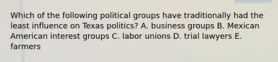 Which of the following political groups have traditionally had the least influence on Texas politics? A. business groups B. Mexican American interest groups C. labor unions D. trial lawyers E. farmers