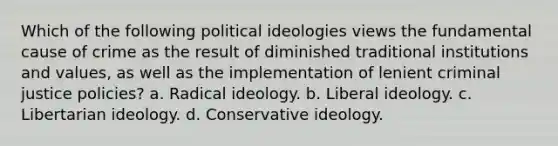 Which of the following political ideologies views the fundamental cause of crime as the result of diminished traditional institutions and values, as well as the implementation of lenient criminal justice policies? a. Radical ideology. b. Liberal ideology. c. Libertarian ideology. d. Conservative ideology.