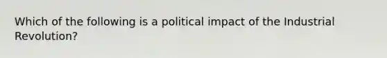 Which of the following is a political impact of the Industrial Revolution?