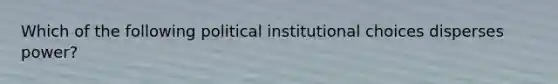 Which of the following political institutional choices disperses power?