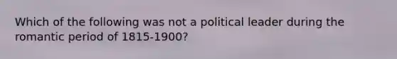 Which of the following was not a political leader during the romantic period of 1815-1900?