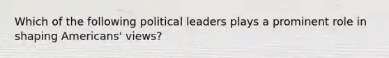 Which of the following political leaders plays a prominent role in shaping Americans' views?