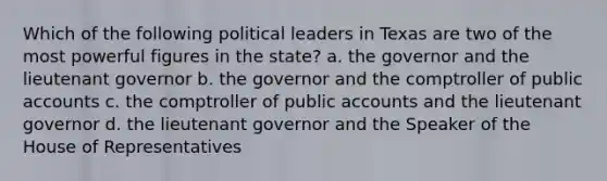 Which of the following political leaders in Texas are two of the most powerful figures in the state? a. the governor and the lieutenant governor b. the governor and the comptroller of public accounts c. the comptroller of public accounts and the lieutenant governor d. the lieutenant governor and the Speaker of the House of Representatives