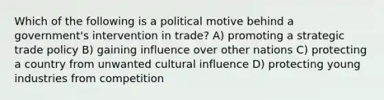 Which of the following is a political motive behind a government's intervention in trade? A) promoting a strategic trade policy B) gaining influence over other nations C) protecting a country from unwanted cultural influence D) protecting young industries from competition