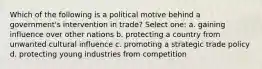 Which of the following is a political motive behind a government's intervention in trade? Select one: a. gaining influence over other nations b. protecting a country from unwanted cultural influence c. promoting a strategic trade policy d. protecting young industries from competition