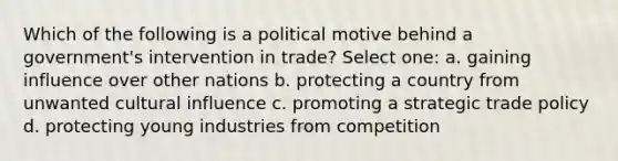 Which of the following is a political motive behind a government's intervention in trade? Select one: a. gaining influence over other nations b. protecting a country from unwanted cultural influence c. promoting a strategic trade policy d. protecting young industries from competition