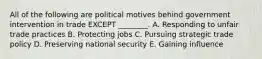 All of the following are political motives behind government intervention in trade EXCEPT​ ________. A. Responding to unfair trade practices B. Protecting jobs C. Pursuing strategic trade policy D. Preserving national security E. Gaining influence