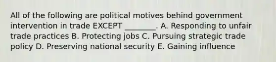 All of the following are political motives behind government intervention in trade EXCEPT​ ________. A. Responding to unfair trade practices B. Protecting jobs C. Pursuing strategic trade policy D. Preserving national security E. Gaining influence