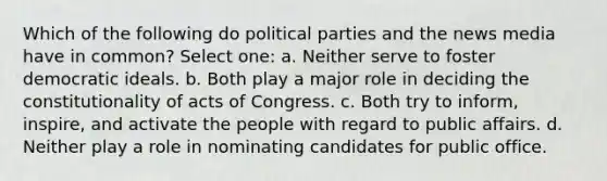 Which of the following do political parties and the news media have in common? Select one: a. Neither serve to foster democratic ideals. b. Both play a major role in deciding the constitutionality of acts of Congress. c. Both try to inform, inspire, and activate the people with regard to public affairs. d. Neither play a role in nominating candidates for public office.