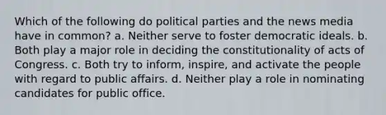 Which of the following do political parties and the news media have in common? a. Neither serve to foster democratic ideals. b. Both play a major role in deciding the constitutionality of acts of Congress. c. Both try to inform, inspire, and activate the people with regard to public affairs. d. Neither play a role in nominating candidates for public office.