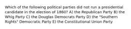 Which of the following political parties did not run a presidential candidate in the election of 1860? A) the Republican Party B) the Whig Party C) the Douglas Democrats Party D) the "Southern Rights" Democratic Party E) the Constitutional Union Party