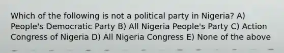 Which of the following is not a political party in Nigeria? A) People's Democratic Party B) All Nigeria People's Party C) Action Congress of Nigeria D) All Nigeria Congress E) None of the above