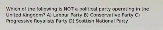 Which of the following is NOT a political party operating in the United Kingdom? A) Labour Party B) Conservative Party C) Progressive Royalists Party D) Scottish National Party