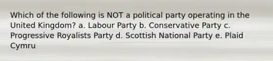 Which of the following is NOT a political party operating in the United Kingdom? a. Labour Party b. Conservative Party c. Progressive Royalists Party d. Scottish National Party e. Plaid Cymru