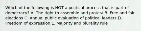 Which of the following is NOT a political process that is part of democracy? A. The right to assemble and protest B. Free and fair elections C. Annual public evaluation of political leaders D. Freedom of expression E. Majority and plurality rule