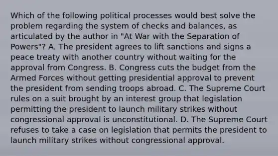 Which of the following political processes would best solve the problem regarding the system of checks and balances, as articulated by the author in "At War with the Separation of Powers"? A. The president agrees to lift sanctions and signs a peace treaty with another country without waiting for the approval from Congress. B. Congress cuts the budget from the Armed Forces without getting presidential approval to prevent the president from sending troops abroad. C. The Supreme Court rules on a suit brought by an interest group that legislation permitting the president to launch military strikes without congressional approval is unconstitutional. D. The Supreme Court refuses to take a case on legislation that permits the president to launch military strikes without congressional approval.