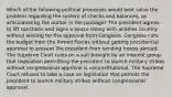 Which of the following political processes would best solve the problem regarding the system of checks and balances, as articulated by the author in the passage? The president agrees to lift sanctions and signs a peace treaty with another country without waiting for the approval from Congress. Congress cuts the budget from the Armed Forces without getting presidential approval to prevent the president from sending troops abroad. The Supreme Court rules on a suit brought by an interest group that legislation permitting the president to launch military strikes without congressional approval is unconstitutional. The Supreme Court refuses to take a case on legislation that permits the president to launch military strikes without congressional approval.