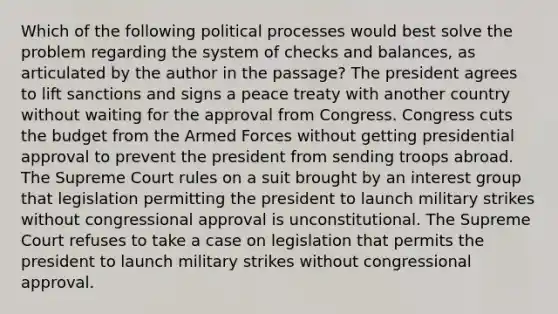 Which of the following political processes would best solve the problem regarding the system of checks and balances, as articulated by the author in the passage? The president agrees to lift sanctions and signs a peace treaty with another country without waiting for the approval from Congress. Congress cuts the budget from the Armed Forces without getting presidential approval to prevent the president from sending troops abroad. The Supreme Court rules on a suit brought by an interest group that legislation permitting the president to launch military strikes without congressional approval is unconstitutional. The Supreme Court refuses to take a case on legislation that permits the president to launch military strikes without congressional approval.