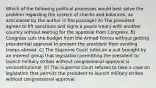 Which of the following political processes would best solve the problem regarding the system of checks and balances, as articulated by the author in the passage? A) The president agrees to lift sanctions and signs a peace treaty with another country without waiting for the approval from Congress. B) Congress cuts the budget from the Armed Forces without getting presidential approval to prevent the president from sending troops abroad. C) The Supreme Court rules on a suit brought by an interest group that legislation permitting the president to launch military strikes without congressional approval is unconstitutional. D) The Supreme Court refuses to take a case on legislation that permits the president to launch military strikes without congressional approval.