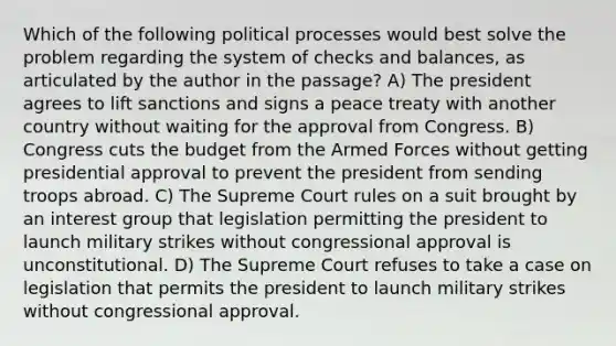 Which of the following political processes would best solve the problem regarding the system of checks and balances, as articulated by the author in the passage? A) The president agrees to lift sanctions and signs a peace treaty with another country without waiting for the approval from Congress. B) Congress cuts the budget from the Armed Forces without getting presidential approval to prevent the president from sending troops abroad. C) The Supreme Court rules on a suit brought by an interest group that legislation permitting the president to launch military strikes without congressional approval is unconstitutional. D) The Supreme Court refuses to take a case on legislation that permits the president to launch military strikes without congressional approval.