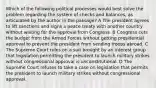 Which of the following political processes would best solve the problem regarding the system of checks and balances, as articulated by the author in the passage? A The president agrees to lift sanctions and signs a peace treaty with another country without waiting for the approval from Congress. B Congress cuts the budget from the Armed Forces without getting presidential approval to prevent the president from sending troops abroad. C The Supreme Court rules on a suit brought by an interest group that legislation permitting the president to launch military strikes without congressional approval is unconstitutional. D The Supreme Court refuses to take a case on legislation that permits the president to launch military strikes without congressional approval.