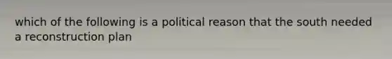 which of the following is a political reason that the south needed a reconstruction plan