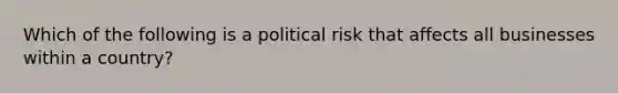 Which of the following is a political risk that affects all businesses within a​ country?