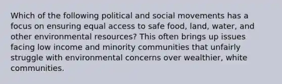 Which of the following political and social movements has a focus on ensuring equal access to safe food, land, water, and other environmental resources? This often brings up issues facing low income and minority communities that unfairly struggle with environmental concerns over wealthier, white communities.