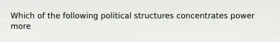 Which of the following political structures concentrates power more