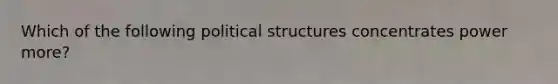 Which of the following political structures concentrates power more?