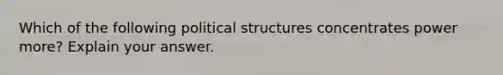 Which of the following political structures concentrates power more? Explain your answer.