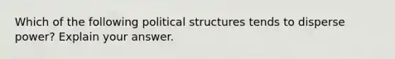 Which of the following political structures tends to disperse power? Explain your answer.