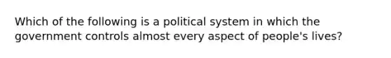 Which of the following is a political system in which the government controls almost every aspect of people's lives?